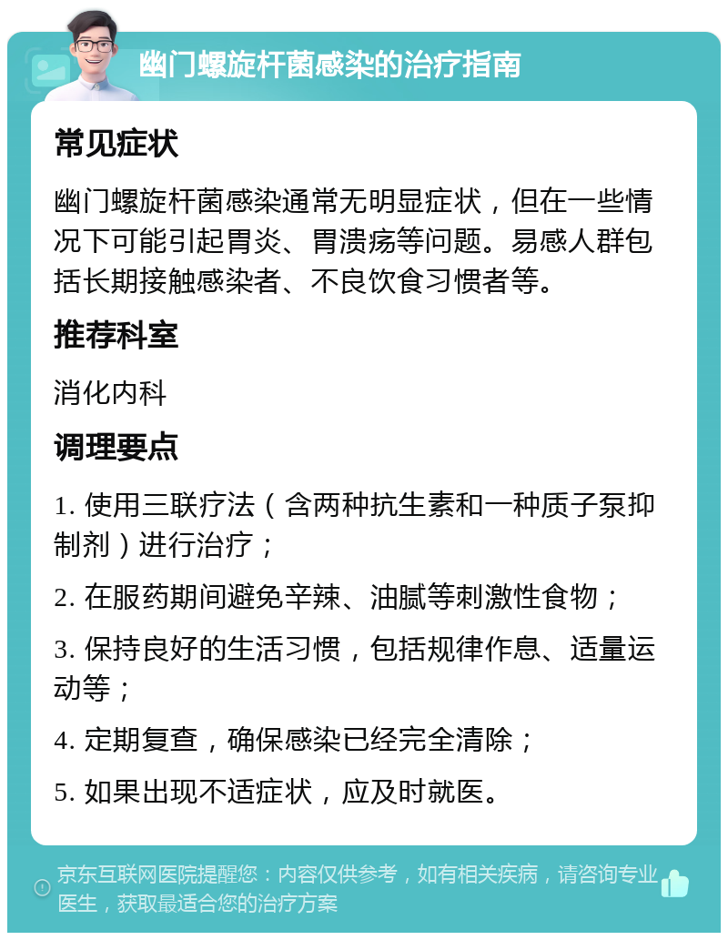 幽门螺旋杆菌感染的治疗指南 常见症状 幽门螺旋杆菌感染通常无明显症状，但在一些情况下可能引起胃炎、胃溃疡等问题。易感人群包括长期接触感染者、不良饮食习惯者等。 推荐科室 消化内科 调理要点 1. 使用三联疗法（含两种抗生素和一种质子泵抑制剂）进行治疗； 2. 在服药期间避免辛辣、油腻等刺激性食物； 3. 保持良好的生活习惯，包括规律作息、适量运动等； 4. 定期复查，确保感染已经完全清除； 5. 如果出现不适症状，应及时就医。