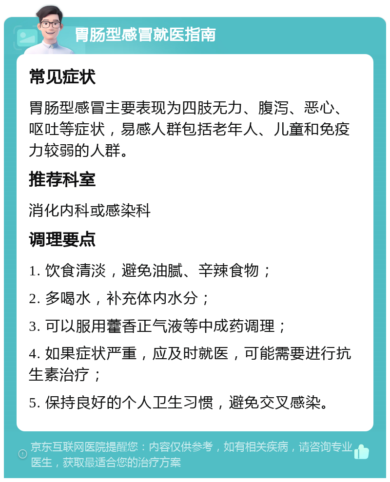 胃肠型感冒就医指南 常见症状 胃肠型感冒主要表现为四肢无力、腹泻、恶心、呕吐等症状，易感人群包括老年人、儿童和免疫力较弱的人群。 推荐科室 消化内科或感染科 调理要点 1. 饮食清淡，避免油腻、辛辣食物； 2. 多喝水，补充体内水分； 3. 可以服用藿香正气液等中成药调理； 4. 如果症状严重，应及时就医，可能需要进行抗生素治疗； 5. 保持良好的个人卫生习惯，避免交叉感染。