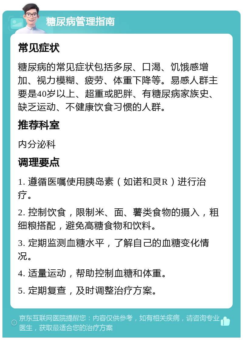 糖尿病管理指南 常见症状 糖尿病的常见症状包括多尿、口渴、饥饿感增加、视力模糊、疲劳、体重下降等。易感人群主要是40岁以上、超重或肥胖、有糖尿病家族史、缺乏运动、不健康饮食习惯的人群。 推荐科室 内分泌科 调理要点 1. 遵循医嘱使用胰岛素（如诺和灵R）进行治疗。 2. 控制饮食，限制米、面、薯类食物的摄入，粗细粮搭配，避免高糖食物和饮料。 3. 定期监测血糖水平，了解自己的血糖变化情况。 4. 适量运动，帮助控制血糖和体重。 5. 定期复查，及时调整治疗方案。