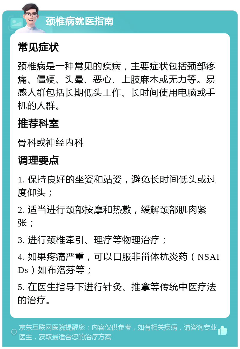 颈椎病就医指南 常见症状 颈椎病是一种常见的疾病，主要症状包括颈部疼痛、僵硬、头晕、恶心、上肢麻木或无力等。易感人群包括长期低头工作、长时间使用电脑或手机的人群。 推荐科室 骨科或神经内科 调理要点 1. 保持良好的坐姿和站姿，避免长时间低头或过度仰头； 2. 适当进行颈部按摩和热敷，缓解颈部肌肉紧张； 3. 进行颈椎牵引、理疗等物理治疗； 4. 如果疼痛严重，可以口服非甾体抗炎药（NSAIDs）如布洛芬等； 5. 在医生指导下进行针灸、推拿等传统中医疗法的治疗。