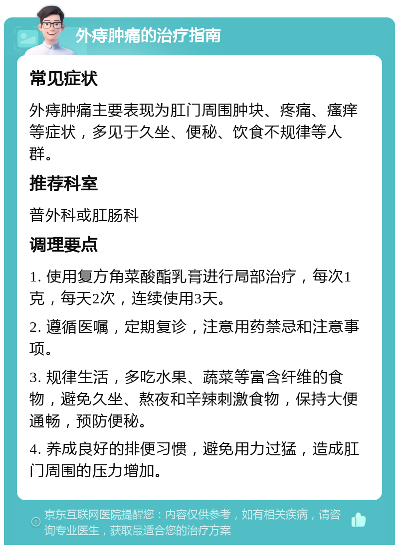 外痔肿痛的治疗指南 常见症状 外痔肿痛主要表现为肛门周围肿块、疼痛、瘙痒等症状，多见于久坐、便秘、饮食不规律等人群。 推荐科室 普外科或肛肠科 调理要点 1. 使用复方角菜酸酯乳膏进行局部治疗，每次1克，每天2次，连续使用3天。 2. 遵循医嘱，定期复诊，注意用药禁忌和注意事项。 3. 规律生活，多吃水果、蔬菜等富含纤维的食物，避免久坐、熬夜和辛辣刺激食物，保持大便通畅，预防便秘。 4. 养成良好的排便习惯，避免用力过猛，造成肛门周围的压力增加。