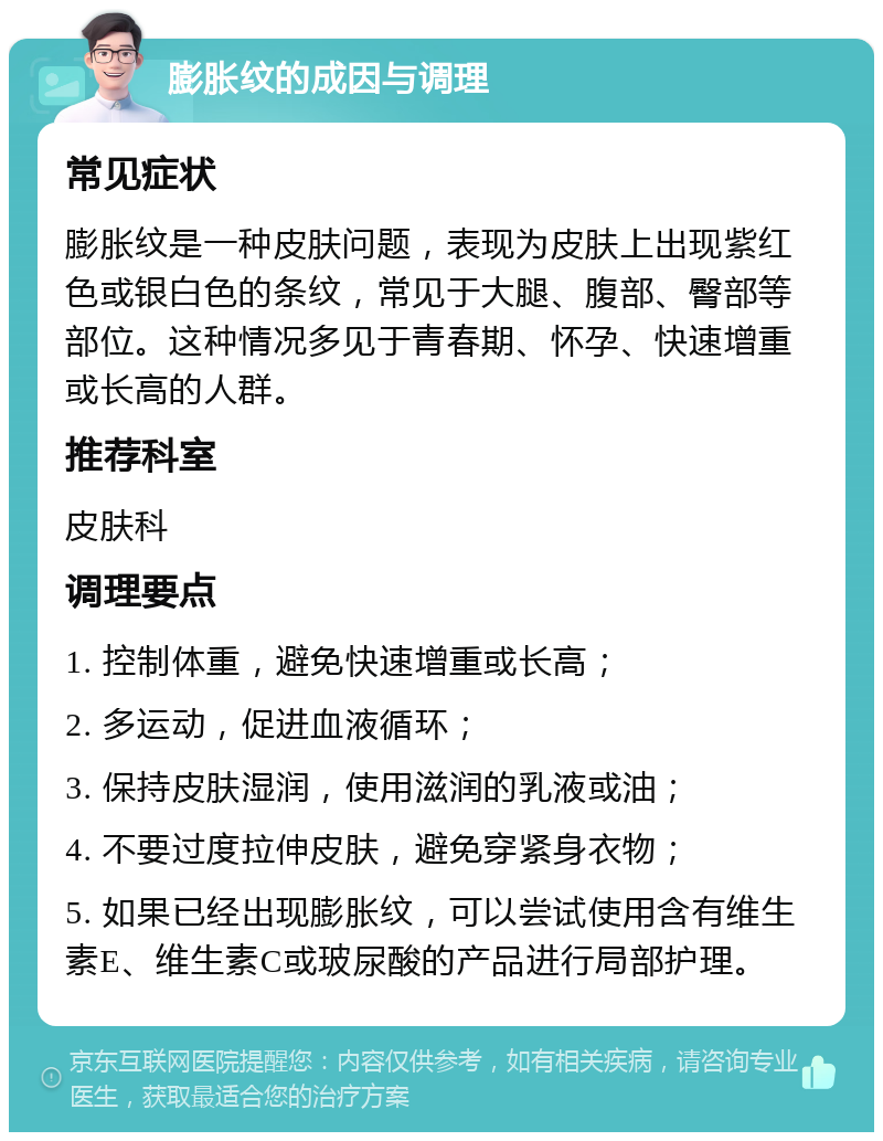 膨胀纹的成因与调理 常见症状 膨胀纹是一种皮肤问题，表现为皮肤上出现紫红色或银白色的条纹，常见于大腿、腹部、臀部等部位。这种情况多见于青春期、怀孕、快速增重或长高的人群。 推荐科室 皮肤科 调理要点 1. 控制体重，避免快速增重或长高； 2. 多运动，促进血液循环； 3. 保持皮肤湿润，使用滋润的乳液或油； 4. 不要过度拉伸皮肤，避免穿紧身衣物； 5. 如果已经出现膨胀纹，可以尝试使用含有维生素E、维生素C或玻尿酸的产品进行局部护理。