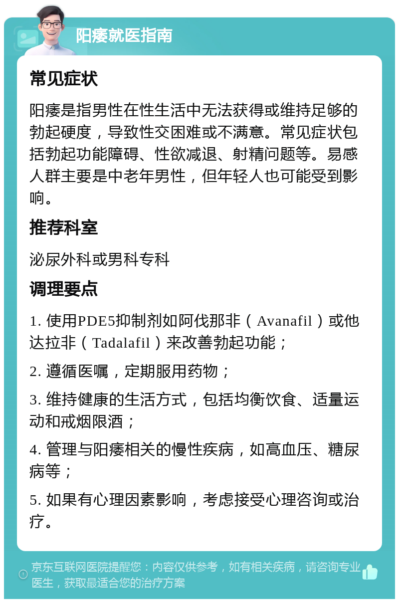 阳痿就医指南 常见症状 阳痿是指男性在性生活中无法获得或维持足够的勃起硬度，导致性交困难或不满意。常见症状包括勃起功能障碍、性欲减退、射精问题等。易感人群主要是中老年男性，但年轻人也可能受到影响。 推荐科室 泌尿外科或男科专科 调理要点 1. 使用PDE5抑制剂如阿伐那非（Avanafil）或他达拉非（Tadalafil）来改善勃起功能； 2. 遵循医嘱，定期服用药物； 3. 维持健康的生活方式，包括均衡饮食、适量运动和戒烟限酒； 4. 管理与阳痿相关的慢性疾病，如高血压、糖尿病等； 5. 如果有心理因素影响，考虑接受心理咨询或治疗。