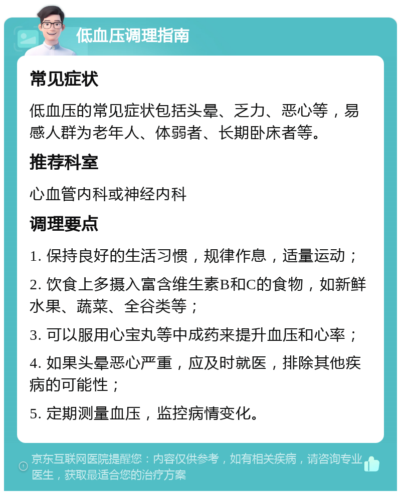 低血压调理指南 常见症状 低血压的常见症状包括头晕、乏力、恶心等，易感人群为老年人、体弱者、长期卧床者等。 推荐科室 心血管内科或神经内科 调理要点 1. 保持良好的生活习惯，规律作息，适量运动； 2. 饮食上多摄入富含维生素B和C的食物，如新鲜水果、蔬菜、全谷类等； 3. 可以服用心宝丸等中成药来提升血压和心率； 4. 如果头晕恶心严重，应及时就医，排除其他疾病的可能性； 5. 定期测量血压，监控病情变化。