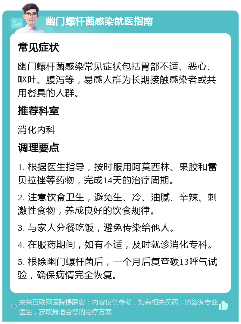 幽门螺杆菌感染就医指南 常见症状 幽门螺杆菌感染常见症状包括胃部不适、恶心、呕吐、腹泻等，易感人群为长期接触感染者或共用餐具的人群。 推荐科室 消化内科 调理要点 1. 根据医生指导，按时服用阿莫西林、果胶和雷贝拉挫等药物，完成14天的治疗周期。 2. 注意饮食卫生，避免生、冷、油腻、辛辣、刺激性食物，养成良好的饮食规律。 3. 与家人分餐吃饭，避免传染给他人。 4. 在服药期间，如有不适，及时就诊消化专科。 5. 根除幽门螺杆菌后，一个月后复查碳13呼气试验，确保病情完全恢复。