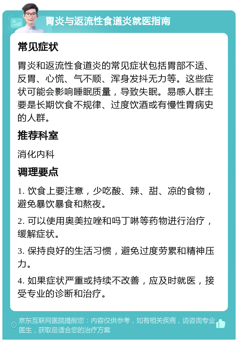 胃炎与返流性食道炎就医指南 常见症状 胃炎和返流性食道炎的常见症状包括胃部不适、反胃、心慌、气不顺、浑身发抖无力等。这些症状可能会影响睡眠质量，导致失眠。易感人群主要是长期饮食不规律、过度饮酒或有慢性胃病史的人群。 推荐科室 消化内科 调理要点 1. 饮食上要注意，少吃酸、辣、甜、凉的食物，避免暴饮暴食和熬夜。 2. 可以使用奥美拉唑和吗丁啉等药物进行治疗，缓解症状。 3. 保持良好的生活习惯，避免过度劳累和精神压力。 4. 如果症状严重或持续不改善，应及时就医，接受专业的诊断和治疗。