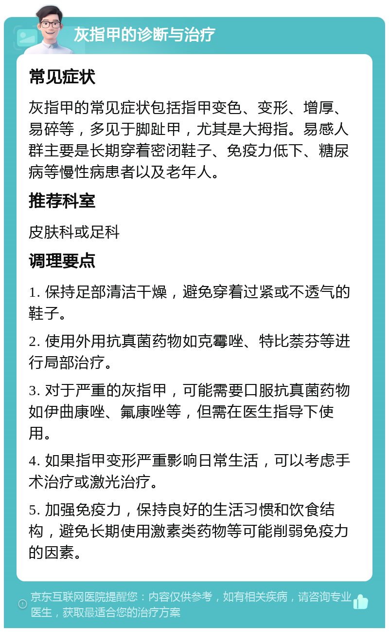 灰指甲的诊断与治疗 常见症状 灰指甲的常见症状包括指甲变色、变形、增厚、易碎等，多见于脚趾甲，尤其是大拇指。易感人群主要是长期穿着密闭鞋子、免疫力低下、糖尿病等慢性病患者以及老年人。 推荐科室 皮肤科或足科 调理要点 1. 保持足部清洁干燥，避免穿着过紧或不透气的鞋子。 2. 使用外用抗真菌药物如克霉唑、特比萘芬等进行局部治疗。 3. 对于严重的灰指甲，可能需要口服抗真菌药物如伊曲康唑、氟康唑等，但需在医生指导下使用。 4. 如果指甲变形严重影响日常生活，可以考虑手术治疗或激光治疗。 5. 加强免疫力，保持良好的生活习惯和饮食结构，避免长期使用激素类药物等可能削弱免疫力的因素。