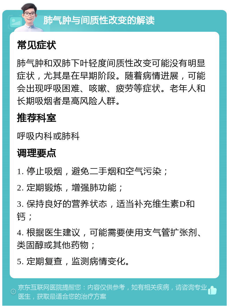 肺气肿与间质性改变的解读 常见症状 肺气肿和双肺下叶轻度间质性改变可能没有明显症状，尤其是在早期阶段。随着病情进展，可能会出现呼吸困难、咳嗽、疲劳等症状。老年人和长期吸烟者是高风险人群。 推荐科室 呼吸内科或肺科 调理要点 1. 停止吸烟，避免二手烟和空气污染； 2. 定期锻炼，增强肺功能； 3. 保持良好的营养状态，适当补充维生素D和钙； 4. 根据医生建议，可能需要使用支气管扩张剂、类固醇或其他药物； 5. 定期复查，监测病情变化。