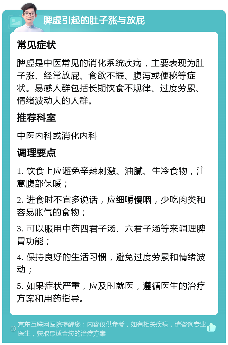 脾虚引起的肚子涨与放屁 常见症状 脾虚是中医常见的消化系统疾病，主要表现为肚子涨、经常放屁、食欲不振、腹泻或便秘等症状。易感人群包括长期饮食不规律、过度劳累、情绪波动大的人群。 推荐科室 中医内科或消化内科 调理要点 1. 饮食上应避免辛辣刺激、油腻、生冷食物，注意腹部保暖； 2. 进食时不宜多说话，应细嚼慢咽，少吃肉类和容易胀气的食物； 3. 可以服用中药四君子汤、六君子汤等来调理脾胃功能； 4. 保持良好的生活习惯，避免过度劳累和情绪波动； 5. 如果症状严重，应及时就医，遵循医生的治疗方案和用药指导。