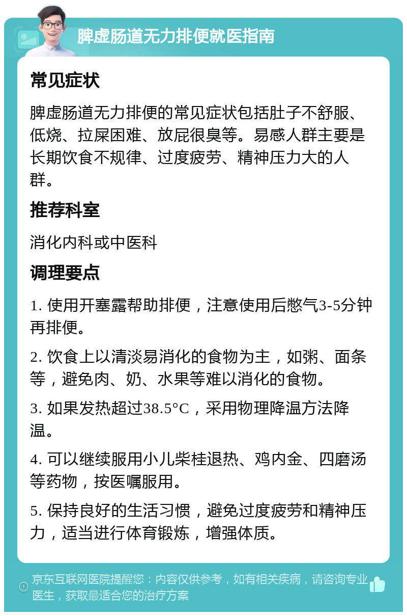 脾虚肠道无力排便就医指南 常见症状 脾虚肠道无力排便的常见症状包括肚子不舒服、低烧、拉屎困难、放屁很臭等。易感人群主要是长期饮食不规律、过度疲劳、精神压力大的人群。 推荐科室 消化内科或中医科 调理要点 1. 使用开塞露帮助排便，注意使用后憋气3-5分钟再排便。 2. 饮食上以清淡易消化的食物为主，如粥、面条等，避免肉、奶、水果等难以消化的食物。 3. 如果发热超过38.5°C，采用物理降温方法降温。 4. 可以继续服用小儿柴桂退热、鸡内金、四磨汤等药物，按医嘱服用。 5. 保持良好的生活习惯，避免过度疲劳和精神压力，适当进行体育锻炼，增强体质。