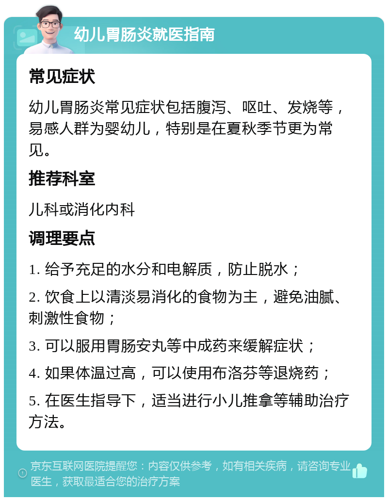 幼儿胃肠炎就医指南 常见症状 幼儿胃肠炎常见症状包括腹泻、呕吐、发烧等，易感人群为婴幼儿，特别是在夏秋季节更为常见。 推荐科室 儿科或消化内科 调理要点 1. 给予充足的水分和电解质，防止脱水； 2. 饮食上以清淡易消化的食物为主，避免油腻、刺激性食物； 3. 可以服用胃肠安丸等中成药来缓解症状； 4. 如果体温过高，可以使用布洛芬等退烧药； 5. 在医生指导下，适当进行小儿推拿等辅助治疗方法。