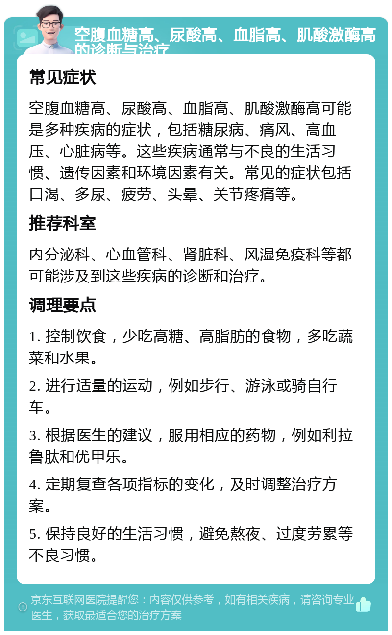 空腹血糖高、尿酸高、血脂高、肌酸激酶高的诊断与治疗 常见症状 空腹血糖高、尿酸高、血脂高、肌酸激酶高可能是多种疾病的症状，包括糖尿病、痛风、高血压、心脏病等。这些疾病通常与不良的生活习惯、遗传因素和环境因素有关。常见的症状包括口渴、多尿、疲劳、头晕、关节疼痛等。 推荐科室 内分泌科、心血管科、肾脏科、风湿免疫科等都可能涉及到这些疾病的诊断和治疗。 调理要点 1. 控制饮食，少吃高糖、高脂肪的食物，多吃蔬菜和水果。 2. 进行适量的运动，例如步行、游泳或骑自行车。 3. 根据医生的建议，服用相应的药物，例如利拉鲁肽和优甲乐。 4. 定期复查各项指标的变化，及时调整治疗方案。 5. 保持良好的生活习惯，避免熬夜、过度劳累等不良习惯。