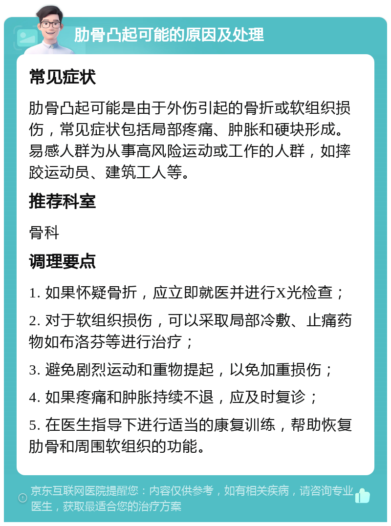 肋骨凸起可能的原因及处理 常见症状 肋骨凸起可能是由于外伤引起的骨折或软组织损伤，常见症状包括局部疼痛、肿胀和硬块形成。易感人群为从事高风险运动或工作的人群，如摔跤运动员、建筑工人等。 推荐科室 骨科 调理要点 1. 如果怀疑骨折，应立即就医并进行X光检查； 2. 对于软组织损伤，可以采取局部冷敷、止痛药物如布洛芬等进行治疗； 3. 避免剧烈运动和重物提起，以免加重损伤； 4. 如果疼痛和肿胀持续不退，应及时复诊； 5. 在医生指导下进行适当的康复训练，帮助恢复肋骨和周围软组织的功能。