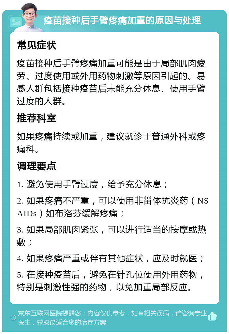 疫苗接种后手臂疼痛加重的原因与处理 常见症状 疫苗接种后手臂疼痛加重可能是由于局部肌肉疲劳、过度使用或外用药物刺激等原因引起的。易感人群包括接种疫苗后未能充分休息、使用手臂过度的人群。 推荐科室 如果疼痛持续或加重，建议就诊于普通外科或疼痛科。 调理要点 1. 避免使用手臂过度，给予充分休息； 2. 如果疼痛不严重，可以使用非甾体抗炎药（NSAIDs）如布洛芬缓解疼痛； 3. 如果局部肌肉紧张，可以进行适当的按摩或热敷； 4. 如果疼痛严重或伴有其他症状，应及时就医； 5. 在接种疫苗后，避免在针孔位使用外用药物，特别是刺激性强的药物，以免加重局部反应。