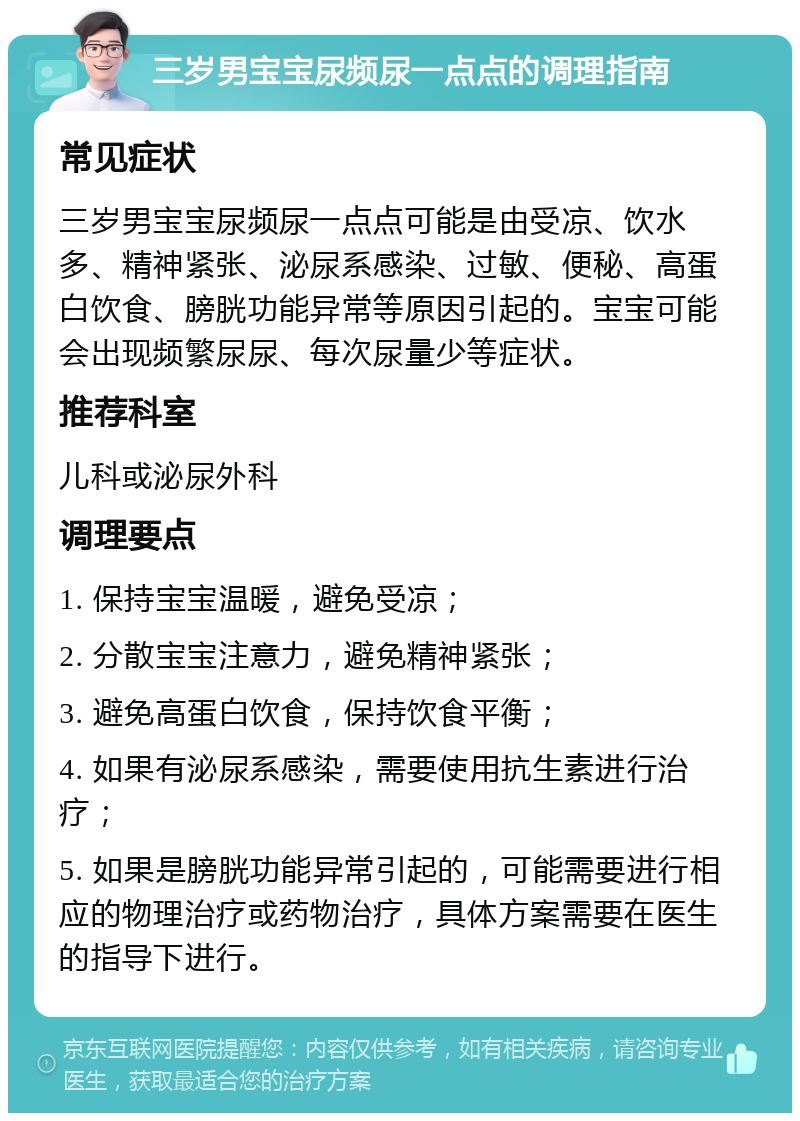 三岁男宝宝尿频尿一点点的调理指南 常见症状 三岁男宝宝尿频尿一点点可能是由受凉、饮水多、精神紧张、泌尿系感染、过敏、便秘、高蛋白饮食、膀胱功能异常等原因引起的。宝宝可能会出现频繁尿尿、每次尿量少等症状。 推荐科室 儿科或泌尿外科 调理要点 1. 保持宝宝温暖，避免受凉； 2. 分散宝宝注意力，避免精神紧张； 3. 避免高蛋白饮食，保持饮食平衡； 4. 如果有泌尿系感染，需要使用抗生素进行治疗； 5. 如果是膀胱功能异常引起的，可能需要进行相应的物理治疗或药物治疗，具体方案需要在医生的指导下进行。