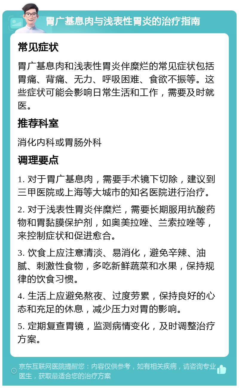 胃广基息肉与浅表性胃炎的治疗指南 常见症状 胃广基息肉和浅表性胃炎伴糜烂的常见症状包括胃痛、背痛、无力、呼吸困难、食欲不振等。这些症状可能会影响日常生活和工作，需要及时就医。 推荐科室 消化内科或胃肠外科 调理要点 1. 对于胃广基息肉，需要手术镜下切除，建议到三甲医院或上海等大城市的知名医院进行治疗。 2. 对于浅表性胃炎伴糜烂，需要长期服用抗酸药物和胃黏膜保护剂，如奥美拉唑、兰索拉唑等，来控制症状和促进愈合。 3. 饮食上应注意清淡、易消化，避免辛辣、油腻、刺激性食物，多吃新鲜蔬菜和水果，保持规律的饮食习惯。 4. 生活上应避免熬夜、过度劳累，保持良好的心态和充足的休息，减少压力对胃的影响。 5. 定期复查胃镜，监测病情变化，及时调整治疗方案。