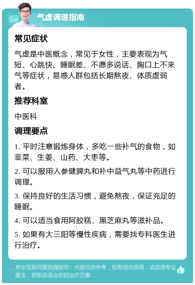 气虚调理指南 常见症状 气虚是中医概念，常见于女性，主要表现为气短、心跳快、睡眠差、不愿多说话、胸口上不来气等症状，易感人群包括长期熬夜、体质虚弱者。 推荐科室 中医科 调理要点 1. 平时注意锻炼身体，多吃一些补气的食物，如韭菜、生姜、山药、大枣等。 2. 可以服用人参健脾丸和补中益气丸等中药进行调理。 3. 保持良好的生活习惯，避免熬夜，保证充足的睡眠。 4. 可以适当食用阿胶糕、黑芝麻丸等滋补品。 5. 如果有大三阳等慢性疾病，需要找专科医生进行治疗。