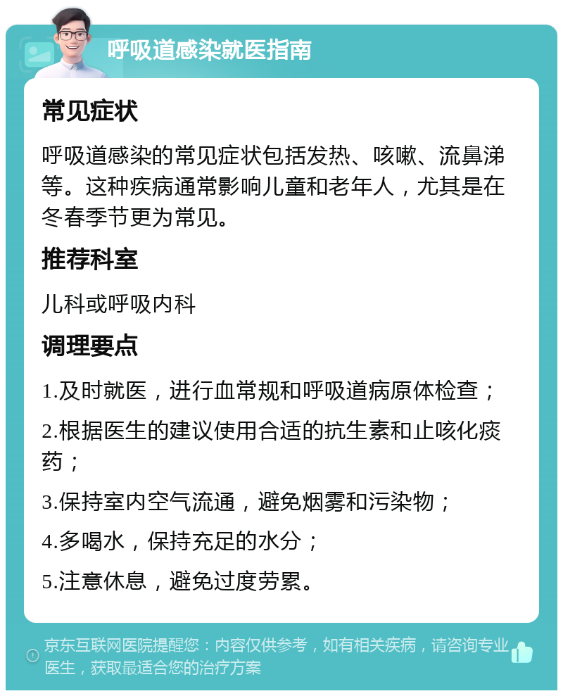 呼吸道感染就医指南 常见症状 呼吸道感染的常见症状包括发热、咳嗽、流鼻涕等。这种疾病通常影响儿童和老年人，尤其是在冬春季节更为常见。 推荐科室 儿科或呼吸内科 调理要点 1.及时就医，进行血常规和呼吸道病原体检查； 2.根据医生的建议使用合适的抗生素和止咳化痰药； 3.保持室内空气流通，避免烟雾和污染物； 4.多喝水，保持充足的水分； 5.注意休息，避免过度劳累。