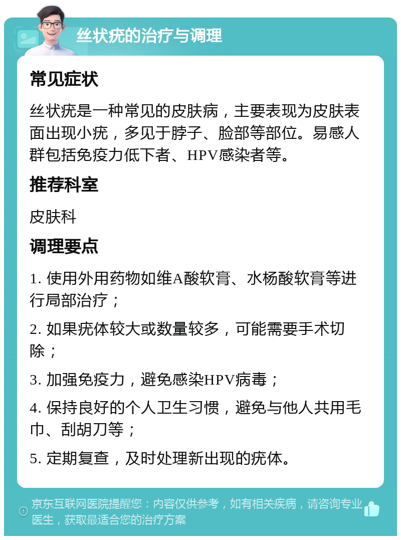 丝状疣的治疗与调理 常见症状 丝状疣是一种常见的皮肤病，主要表现为皮肤表面出现小疣，多见于脖子、脸部等部位。易感人群包括免疫力低下者、HPV感染者等。 推荐科室 皮肤科 调理要点 1. 使用外用药物如维A酸软膏、水杨酸软膏等进行局部治疗； 2. 如果疣体较大或数量较多，可能需要手术切除； 3. 加强免疫力，避免感染HPV病毒； 4. 保持良好的个人卫生习惯，避免与他人共用毛巾、刮胡刀等； 5. 定期复查，及时处理新出现的疣体。