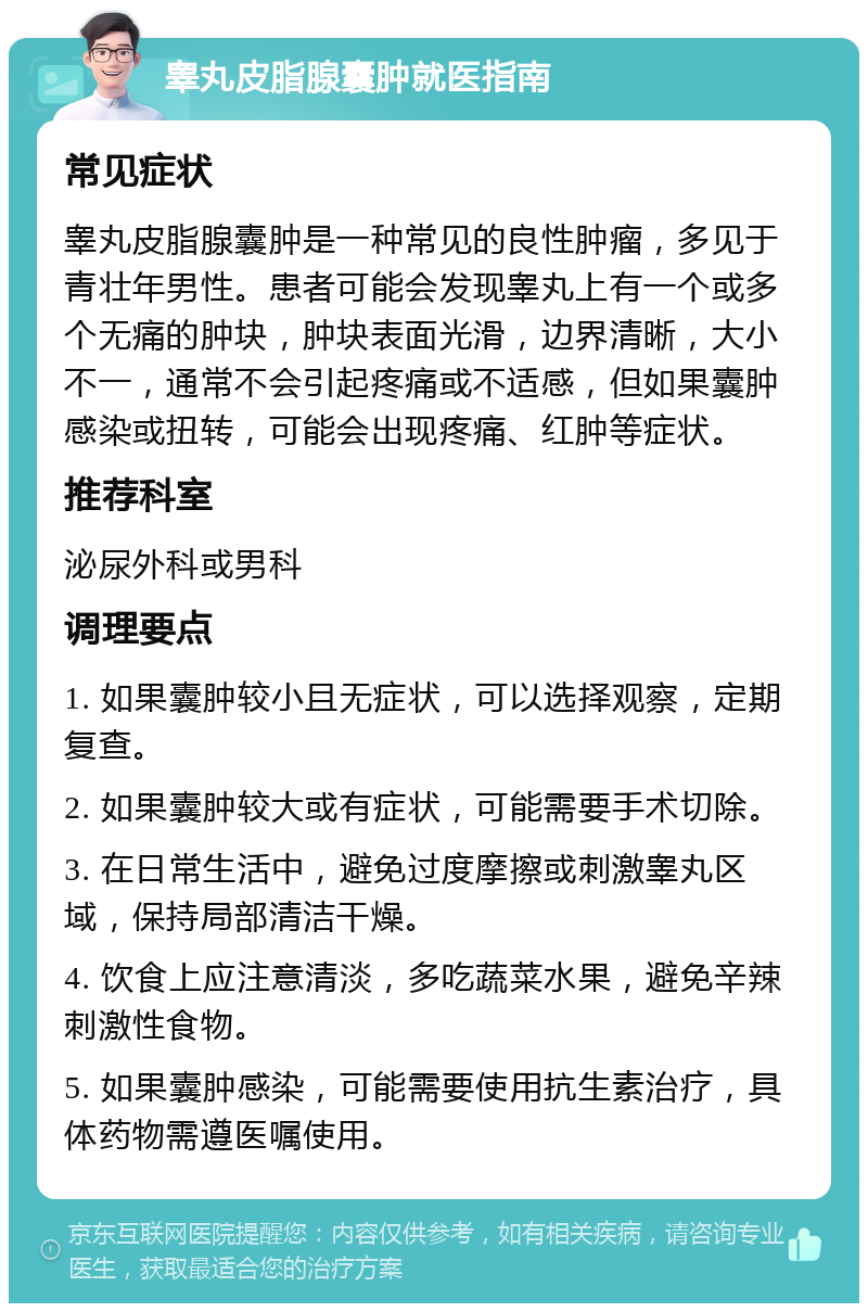 睾丸皮脂腺囊肿就医指南 常见症状 睾丸皮脂腺囊肿是一种常见的良性肿瘤，多见于青壮年男性。患者可能会发现睾丸上有一个或多个无痛的肿块，肿块表面光滑，边界清晰，大小不一，通常不会引起疼痛或不适感，但如果囊肿感染或扭转，可能会出现疼痛、红肿等症状。 推荐科室 泌尿外科或男科 调理要点 1. 如果囊肿较小且无症状，可以选择观察，定期复查。 2. 如果囊肿较大或有症状，可能需要手术切除。 3. 在日常生活中，避免过度摩擦或刺激睾丸区域，保持局部清洁干燥。 4. 饮食上应注意清淡，多吃蔬菜水果，避免辛辣刺激性食物。 5. 如果囊肿感染，可能需要使用抗生素治疗，具体药物需遵医嘱使用。