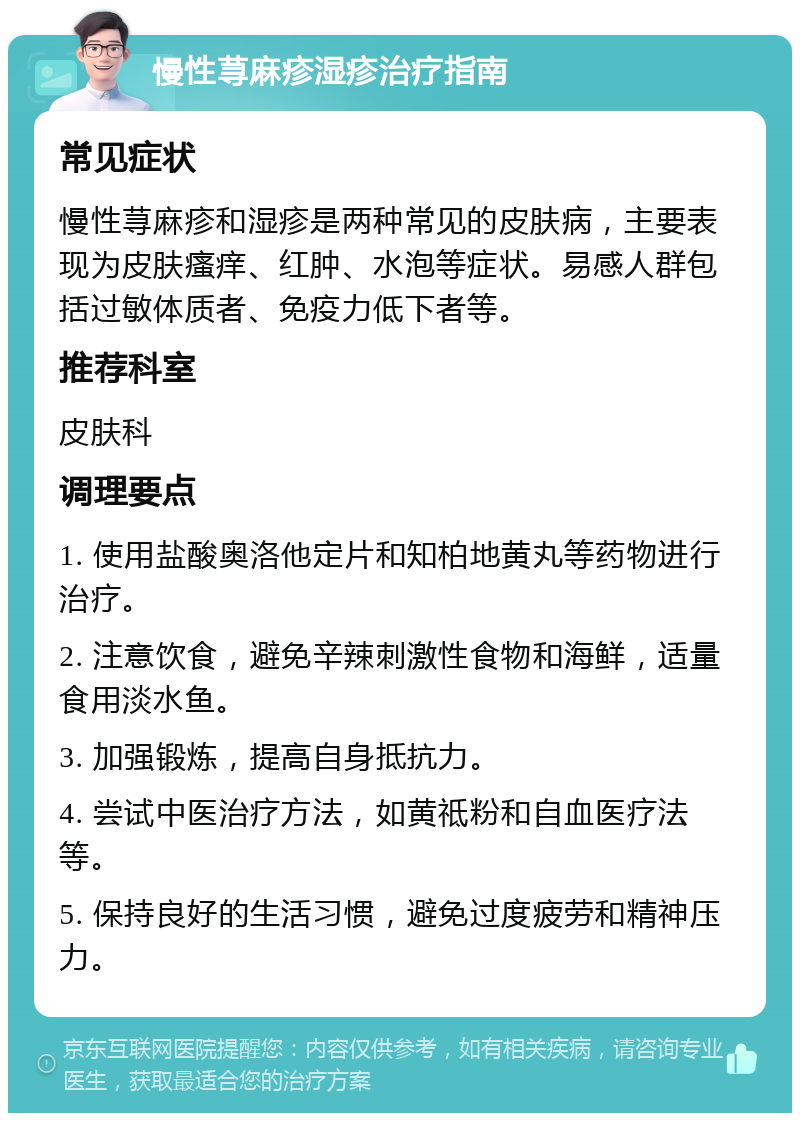 慢性荨麻疹湿疹治疗指南 常见症状 慢性荨麻疹和湿疹是两种常见的皮肤病，主要表现为皮肤瘙痒、红肿、水泡等症状。易感人群包括过敏体质者、免疫力低下者等。 推荐科室 皮肤科 调理要点 1. 使用盐酸奥洛他定片和知柏地黄丸等药物进行治疗。 2. 注意饮食，避免辛辣刺激性食物和海鲜，适量食用淡水鱼。 3. 加强锻炼，提高自身抵抗力。 4. 尝试中医治疗方法，如黄祗粉和自血医疗法等。 5. 保持良好的生活习惯，避免过度疲劳和精神压力。