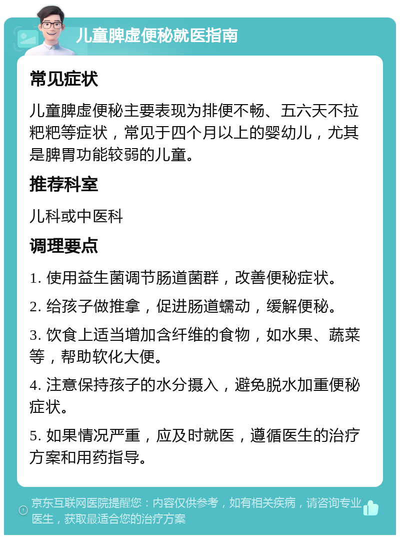 儿童脾虚便秘就医指南 常见症状 儿童脾虚便秘主要表现为排便不畅、五六天不拉粑粑等症状，常见于四个月以上的婴幼儿，尤其是脾胃功能较弱的儿童。 推荐科室 儿科或中医科 调理要点 1. 使用益生菌调节肠道菌群，改善便秘症状。 2. 给孩子做推拿，促进肠道蠕动，缓解便秘。 3. 饮食上适当增加含纤维的食物，如水果、蔬菜等，帮助软化大便。 4. 注意保持孩子的水分摄入，避免脱水加重便秘症状。 5. 如果情况严重，应及时就医，遵循医生的治疗方案和用药指导。