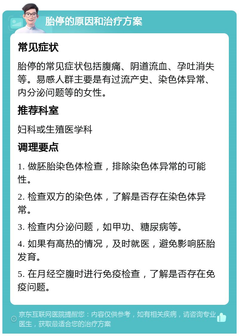 胎停的原因和治疗方案 常见症状 胎停的常见症状包括腹痛、阴道流血、孕吐消失等。易感人群主要是有过流产史、染色体异常、内分泌问题等的女性。 推荐科室 妇科或生殖医学科 调理要点 1. 做胚胎染色体检查，排除染色体异常的可能性。 2. 检查双方的染色体，了解是否存在染色体异常。 3. 检查内分泌问题，如甲功、糖尿病等。 4. 如果有高热的情况，及时就医，避免影响胚胎发育。 5. 在月经空腹时进行免疫检查，了解是否存在免疫问题。