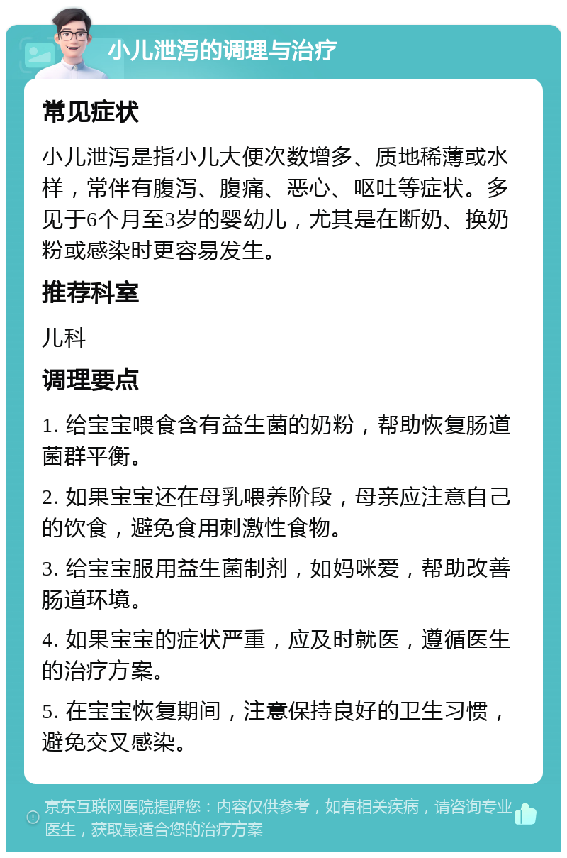 小儿泄泻的调理与治疗 常见症状 小儿泄泻是指小儿大便次数增多、质地稀薄或水样，常伴有腹泻、腹痛、恶心、呕吐等症状。多见于6个月至3岁的婴幼儿，尤其是在断奶、换奶粉或感染时更容易发生。 推荐科室 儿科 调理要点 1. 给宝宝喂食含有益生菌的奶粉，帮助恢复肠道菌群平衡。 2. 如果宝宝还在母乳喂养阶段，母亲应注意自己的饮食，避免食用刺激性食物。 3. 给宝宝服用益生菌制剂，如妈咪爱，帮助改善肠道环境。 4. 如果宝宝的症状严重，应及时就医，遵循医生的治疗方案。 5. 在宝宝恢复期间，注意保持良好的卫生习惯，避免交叉感染。