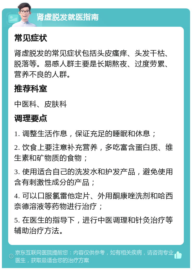 肾虚脱发就医指南 常见症状 肾虚脱发的常见症状包括头皮瘙痒、头发干枯、脱落等。易感人群主要是长期熬夜、过度劳累、营养不良的人群。 推荐科室 中医科、皮肤科 调理要点 1. 调整生活作息，保证充足的睡眠和休息； 2. 饮食上要注意补充营养，多吃富含蛋白质、维生素和矿物质的食物； 3. 使用适合自己的洗发水和护发产品，避免使用含有刺激性成分的产品； 4. 可以口服氯雷他定片、外用酮康唑洗剂和哈西奈德溶液等药物进行治疗； 5. 在医生的指导下，进行中医调理和针灸治疗等辅助治疗方法。