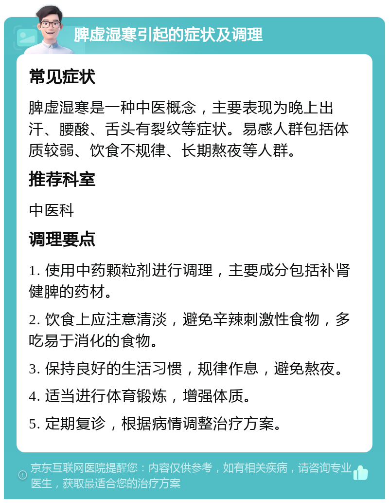 脾虚湿寒引起的症状及调理 常见症状 脾虚湿寒是一种中医概念，主要表现为晚上出汗、腰酸、舌头有裂纹等症状。易感人群包括体质较弱、饮食不规律、长期熬夜等人群。 推荐科室 中医科 调理要点 1. 使用中药颗粒剂进行调理，主要成分包括补肾健脾的药材。 2. 饮食上应注意清淡，避免辛辣刺激性食物，多吃易于消化的食物。 3. 保持良好的生活习惯，规律作息，避免熬夜。 4. 适当进行体育锻炼，增强体质。 5. 定期复诊，根据病情调整治疗方案。