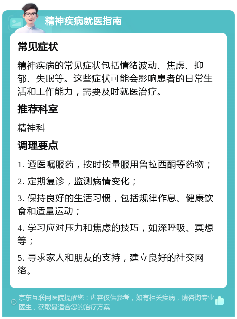 精神疾病就医指南 常见症状 精神疾病的常见症状包括情绪波动、焦虑、抑郁、失眠等。这些症状可能会影响患者的日常生活和工作能力，需要及时就医治疗。 推荐科室 精神科 调理要点 1. 遵医嘱服药，按时按量服用鲁拉西酮等药物； 2. 定期复诊，监测病情变化； 3. 保持良好的生活习惯，包括规律作息、健康饮食和适量运动； 4. 学习应对压力和焦虑的技巧，如深呼吸、冥想等； 5. 寻求家人和朋友的支持，建立良好的社交网络。