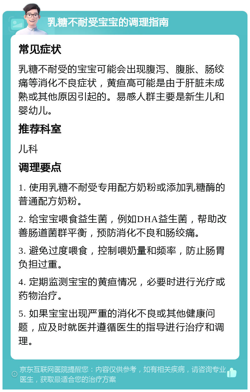 乳糖不耐受宝宝的调理指南 常见症状 乳糖不耐受的宝宝可能会出现腹泻、腹胀、肠绞痛等消化不良症状，黄疸高可能是由于肝脏未成熟或其他原因引起的。易感人群主要是新生儿和婴幼儿。 推荐科室 儿科 调理要点 1. 使用乳糖不耐受专用配方奶粉或添加乳糖酶的普通配方奶粉。 2. 给宝宝喂食益生菌，例如DHA益生菌，帮助改善肠道菌群平衡，预防消化不良和肠绞痛。 3. 避免过度喂食，控制喂奶量和频率，防止肠胃负担过重。 4. 定期监测宝宝的黄疸情况，必要时进行光疗或药物治疗。 5. 如果宝宝出现严重的消化不良或其他健康问题，应及时就医并遵循医生的指导进行治疗和调理。