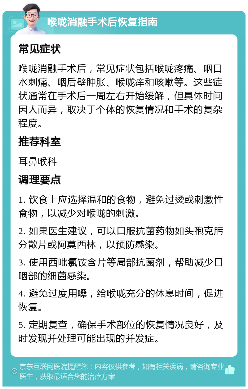 喉咙消融手术后恢复指南 常见症状 喉咙消融手术后，常见症状包括喉咙疼痛、咽口水刺痛、咽后壁肿胀、喉咙痒和咳嗽等。这些症状通常在手术后一周左右开始缓解，但具体时间因人而异，取决于个体的恢复情况和手术的复杂程度。 推荐科室 耳鼻喉科 调理要点 1. 饮食上应选择温和的食物，避免过烫或刺激性食物，以减少对喉咙的刺激。 2. 如果医生建议，可以口服抗菌药物如头孢克肟分散片或阿莫西林，以预防感染。 3. 使用西吡氯铵含片等局部抗菌剂，帮助减少口咽部的细菌感染。 4. 避免过度用嗓，给喉咙充分的休息时间，促进恢复。 5. 定期复查，确保手术部位的恢复情况良好，及时发现并处理可能出现的并发症。