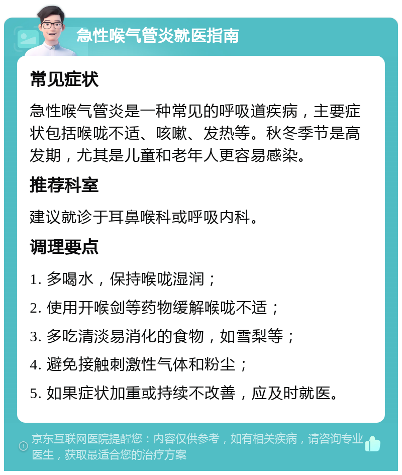 急性喉气管炎就医指南 常见症状 急性喉气管炎是一种常见的呼吸道疾病，主要症状包括喉咙不适、咳嗽、发热等。秋冬季节是高发期，尤其是儿童和老年人更容易感染。 推荐科室 建议就诊于耳鼻喉科或呼吸内科。 调理要点 1. 多喝水，保持喉咙湿润； 2. 使用开喉剑等药物缓解喉咙不适； 3. 多吃清淡易消化的食物，如雪梨等； 4. 避免接触刺激性气体和粉尘； 5. 如果症状加重或持续不改善，应及时就医。