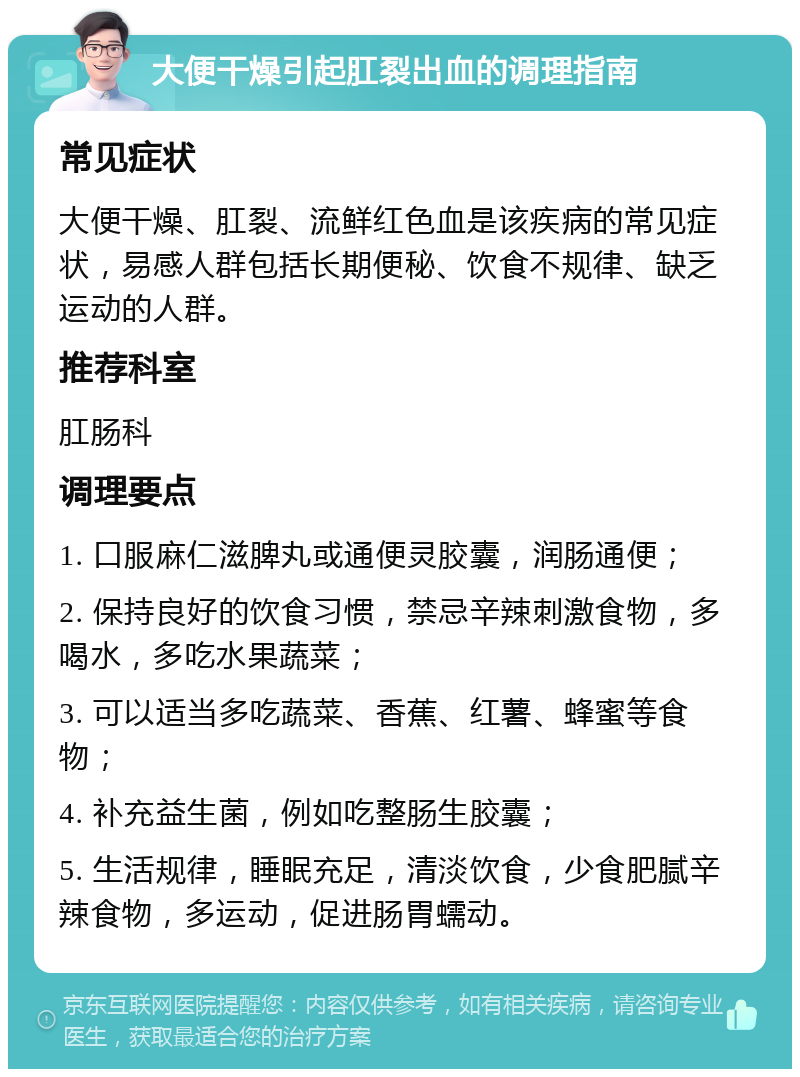 大便干燥引起肛裂出血的调理指南 常见症状 大便干燥、肛裂、流鲜红色血是该疾病的常见症状，易感人群包括长期便秘、饮食不规律、缺乏运动的人群。 推荐科室 肛肠科 调理要点 1. 口服麻仁滋脾丸或通便灵胶囊，润肠通便； 2. 保持良好的饮食习惯，禁忌辛辣刺激食物，多喝水，多吃水果蔬菜； 3. 可以适当多吃蔬菜、香蕉、红薯、蜂蜜等食物； 4. 补充益生菌，例如吃整肠生胶囊； 5. 生活规律，睡眠充足，清淡饮食，少食肥腻辛辣食物，多运动，促进肠胃蠕动。