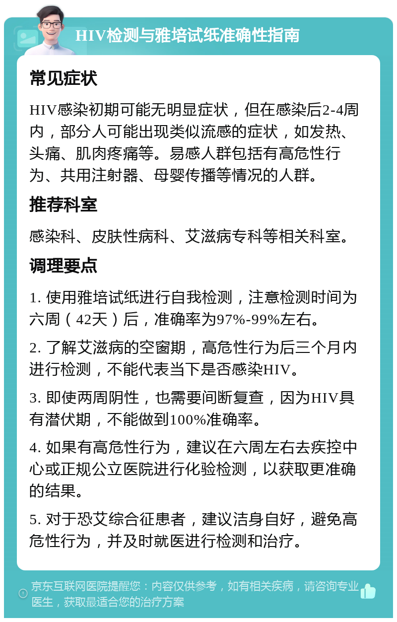 HIV检测与雅培试纸准确性指南 常见症状 HIV感染初期可能无明显症状，但在感染后2-4周内，部分人可能出现类似流感的症状，如发热、头痛、肌肉疼痛等。易感人群包括有高危性行为、共用注射器、母婴传播等情况的人群。 推荐科室 感染科、皮肤性病科、艾滋病专科等相关科室。 调理要点 1. 使用雅培试纸进行自我检测，注意检测时间为六周（42天）后，准确率为97%-99%左右。 2. 了解艾滋病的空窗期，高危性行为后三个月内进行检测，不能代表当下是否感染HIV。 3. 即使两周阴性，也需要间断复查，因为HIV具有潜伏期，不能做到100%准确率。 4. 如果有高危性行为，建议在六周左右去疾控中心或正规公立医院进行化验检测，以获取更准确的结果。 5. 对于恐艾综合征患者，建议洁身自好，避免高危性行为，并及时就医进行检测和治疗。