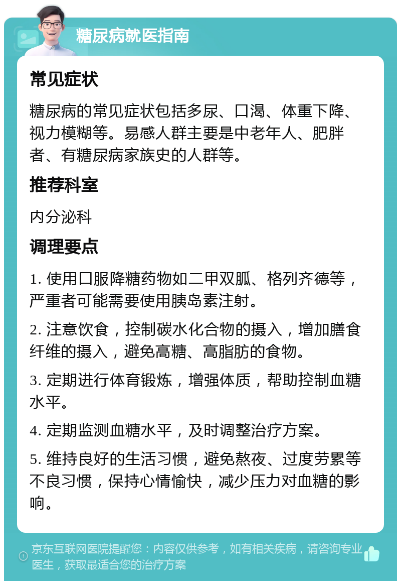 糖尿病就医指南 常见症状 糖尿病的常见症状包括多尿、口渴、体重下降、视力模糊等。易感人群主要是中老年人、肥胖者、有糖尿病家族史的人群等。 推荐科室 内分泌科 调理要点 1. 使用口服降糖药物如二甲双胍、格列齐德等，严重者可能需要使用胰岛素注射。 2. 注意饮食，控制碳水化合物的摄入，增加膳食纤维的摄入，避免高糖、高脂肪的食物。 3. 定期进行体育锻炼，增强体质，帮助控制血糖水平。 4. 定期监测血糖水平，及时调整治疗方案。 5. 维持良好的生活习惯，避免熬夜、过度劳累等不良习惯，保持心情愉快，减少压力对血糖的影响。