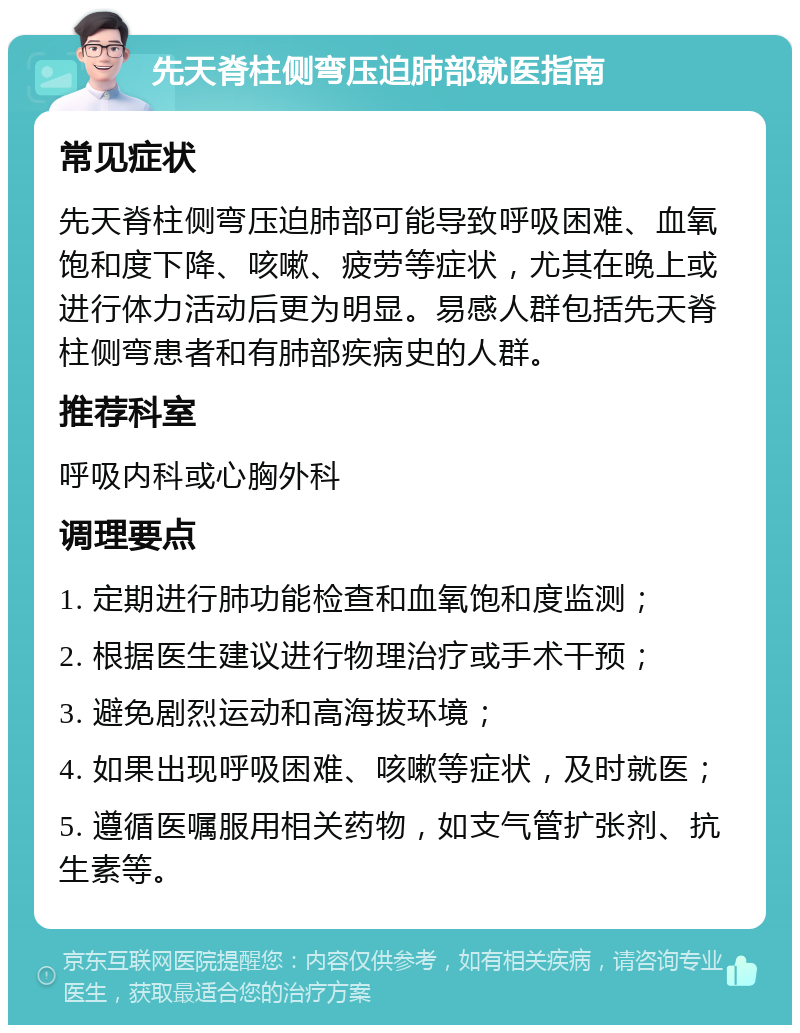 先天脊柱侧弯压迫肺部就医指南 常见症状 先天脊柱侧弯压迫肺部可能导致呼吸困难、血氧饱和度下降、咳嗽、疲劳等症状，尤其在晚上或进行体力活动后更为明显。易感人群包括先天脊柱侧弯患者和有肺部疾病史的人群。 推荐科室 呼吸内科或心胸外科 调理要点 1. 定期进行肺功能检查和血氧饱和度监测； 2. 根据医生建议进行物理治疗或手术干预； 3. 避免剧烈运动和高海拔环境； 4. 如果出现呼吸困难、咳嗽等症状，及时就医； 5. 遵循医嘱服用相关药物，如支气管扩张剂、抗生素等。