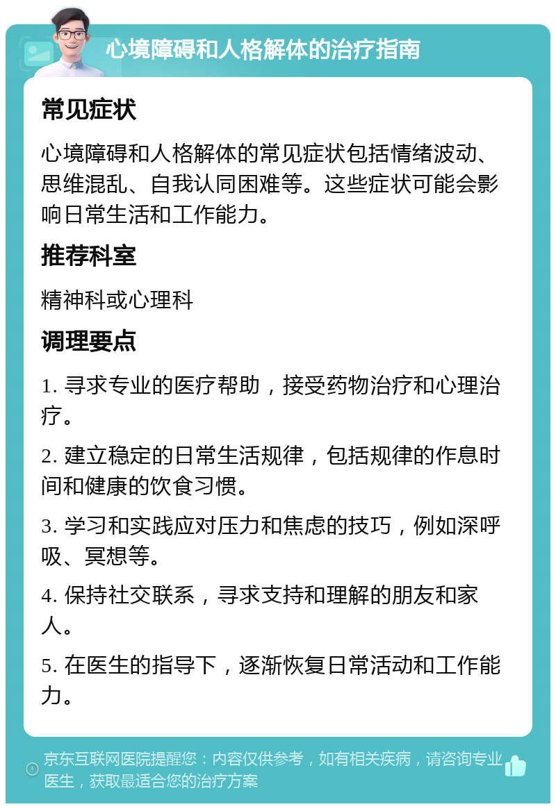 心境障碍和人格解体的治疗指南 常见症状 心境障碍和人格解体的常见症状包括情绪波动、思维混乱、自我认同困难等。这些症状可能会影响日常生活和工作能力。 推荐科室 精神科或心理科 调理要点 1. 寻求专业的医疗帮助，接受药物治疗和心理治疗。 2. 建立稳定的日常生活规律，包括规律的作息时间和健康的饮食习惯。 3. 学习和实践应对压力和焦虑的技巧，例如深呼吸、冥想等。 4. 保持社交联系，寻求支持和理解的朋友和家人。 5. 在医生的指导下，逐渐恢复日常活动和工作能力。