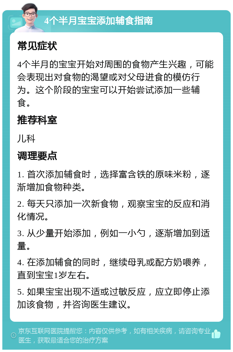 4个半月宝宝添加辅食指南 常见症状 4个半月的宝宝开始对周围的食物产生兴趣，可能会表现出对食物的渴望或对父母进食的模仿行为。这个阶段的宝宝可以开始尝试添加一些辅食。 推荐科室 儿科 调理要点 1. 首次添加辅食时，选择富含铁的原味米粉，逐渐增加食物种类。 2. 每天只添加一次新食物，观察宝宝的反应和消化情况。 3. 从少量开始添加，例如一小勺，逐渐增加到适量。 4. 在添加辅食的同时，继续母乳或配方奶喂养，直到宝宝1岁左右。 5. 如果宝宝出现不适或过敏反应，应立即停止添加该食物，并咨询医生建议。