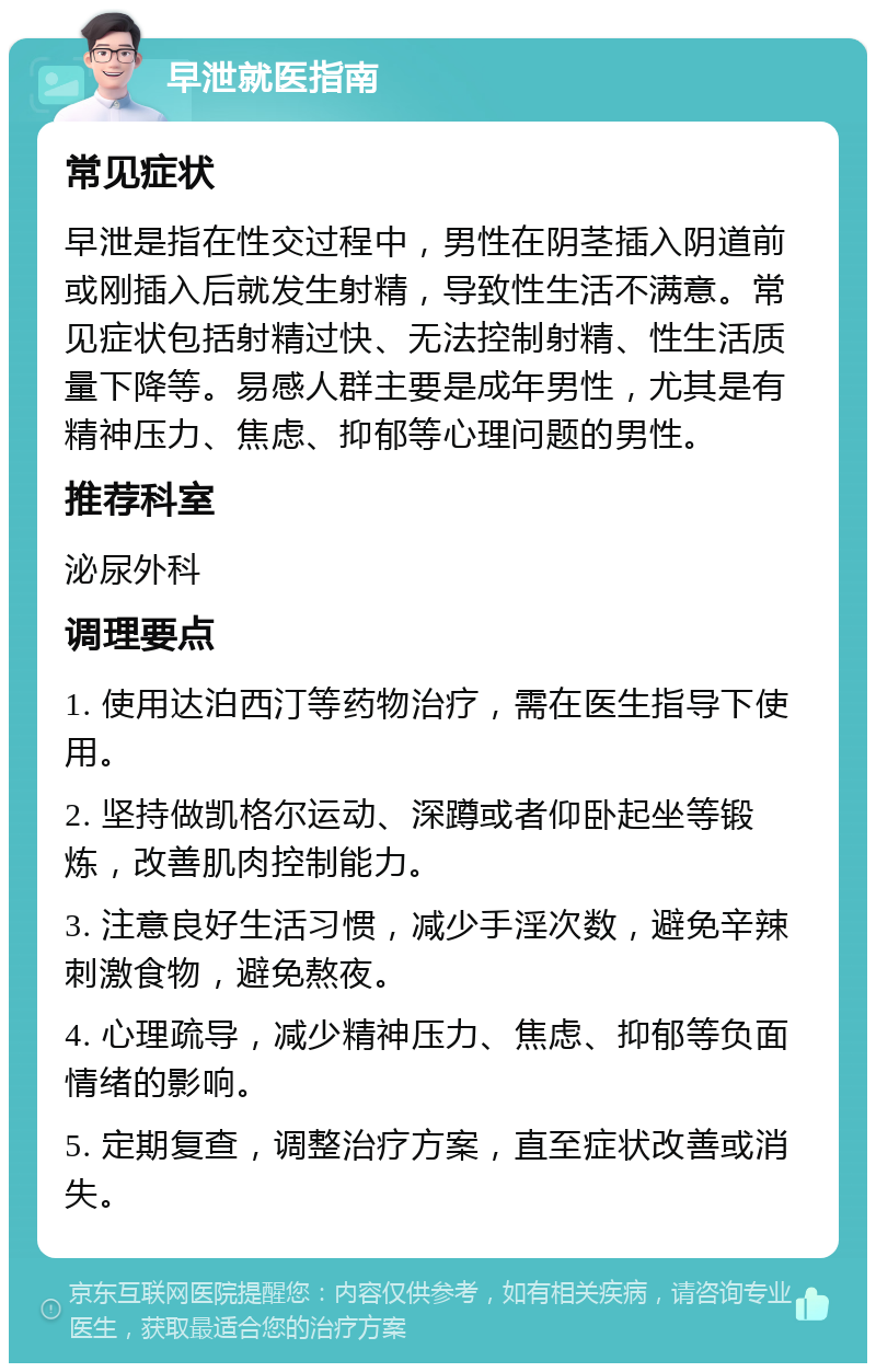 早泄就医指南 常见症状 早泄是指在性交过程中，男性在阴茎插入阴道前或刚插入后就发生射精，导致性生活不满意。常见症状包括射精过快、无法控制射精、性生活质量下降等。易感人群主要是成年男性，尤其是有精神压力、焦虑、抑郁等心理问题的男性。 推荐科室 泌尿外科 调理要点 1. 使用达泊西汀等药物治疗，需在医生指导下使用。 2. 坚持做凯格尔运动、深蹲或者仰卧起坐等锻炼，改善肌肉控制能力。 3. 注意良好生活习惯，减少手淫次数，避免辛辣刺激食物，避免熬夜。 4. 心理疏导，减少精神压力、焦虑、抑郁等负面情绪的影响。 5. 定期复查，调整治疗方案，直至症状改善或消失。