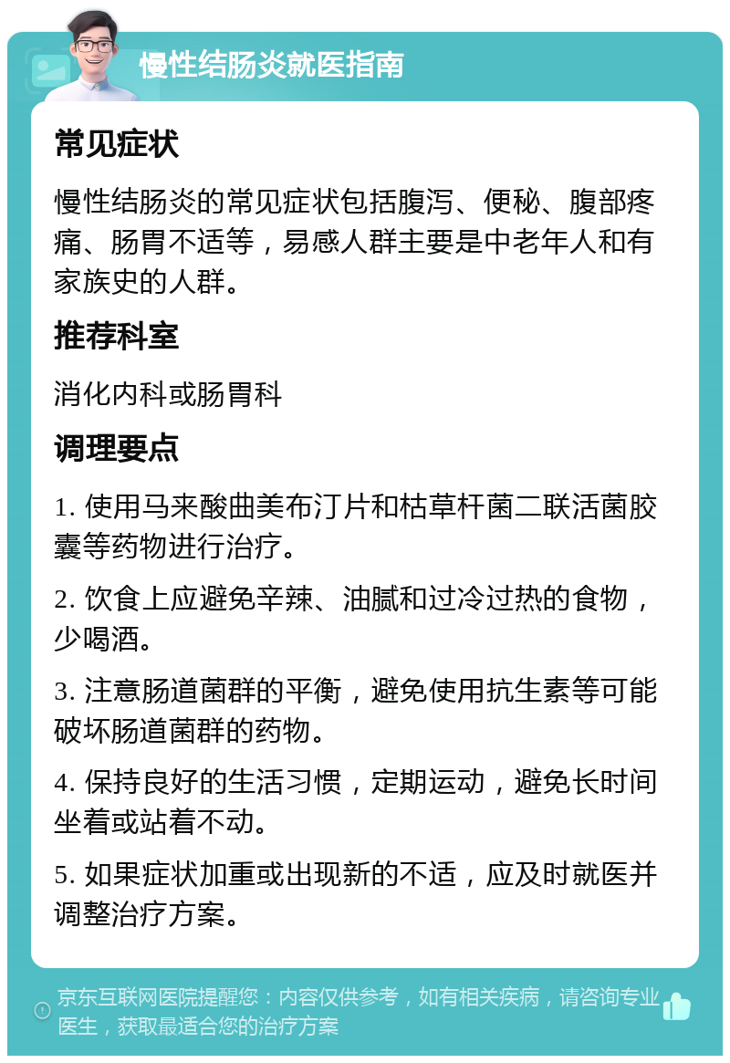 慢性结肠炎就医指南 常见症状 慢性结肠炎的常见症状包括腹泻、便秘、腹部疼痛、肠胃不适等，易感人群主要是中老年人和有家族史的人群。 推荐科室 消化内科或肠胃科 调理要点 1. 使用马来酸曲美布汀片和枯草杆菌二联活菌胶囊等药物进行治疗。 2. 饮食上应避免辛辣、油腻和过冷过热的食物，少喝酒。 3. 注意肠道菌群的平衡，避免使用抗生素等可能破坏肠道菌群的药物。 4. 保持良好的生活习惯，定期运动，避免长时间坐着或站着不动。 5. 如果症状加重或出现新的不适，应及时就医并调整治疗方案。