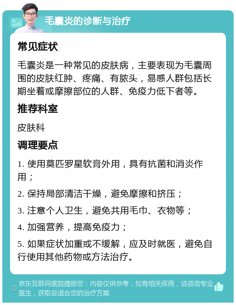 毛囊炎的诊断与治疗 常见症状 毛囊炎是一种常见的皮肤病，主要表现为毛囊周围的皮肤红肿、疼痛、有脓头，易感人群包括长期坐着或摩擦部位的人群、免疫力低下者等。 推荐科室 皮肤科 调理要点 1. 使用莫匹罗星软膏外用，具有抗菌和消炎作用； 2. 保持局部清洁干燥，避免摩擦和挤压； 3. 注意个人卫生，避免共用毛巾、衣物等； 4. 加强营养，提高免疫力； 5. 如果症状加重或不缓解，应及时就医，避免自行使用其他药物或方法治疗。