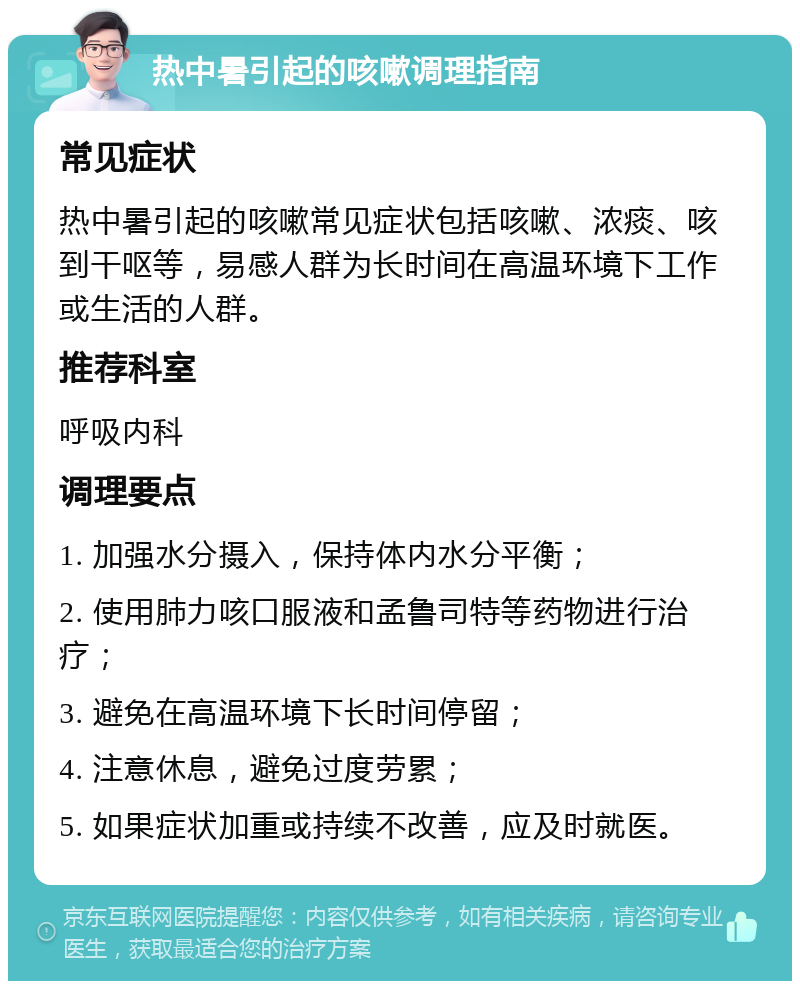 热中暑引起的咳嗽调理指南 常见症状 热中暑引起的咳嗽常见症状包括咳嗽、浓痰、咳到干呕等，易感人群为长时间在高温环境下工作或生活的人群。 推荐科室 呼吸内科 调理要点 1. 加强水分摄入，保持体内水分平衡； 2. 使用肺力咳口服液和孟鲁司特等药物进行治疗； 3. 避免在高温环境下长时间停留； 4. 注意休息，避免过度劳累； 5. 如果症状加重或持续不改善，应及时就医。