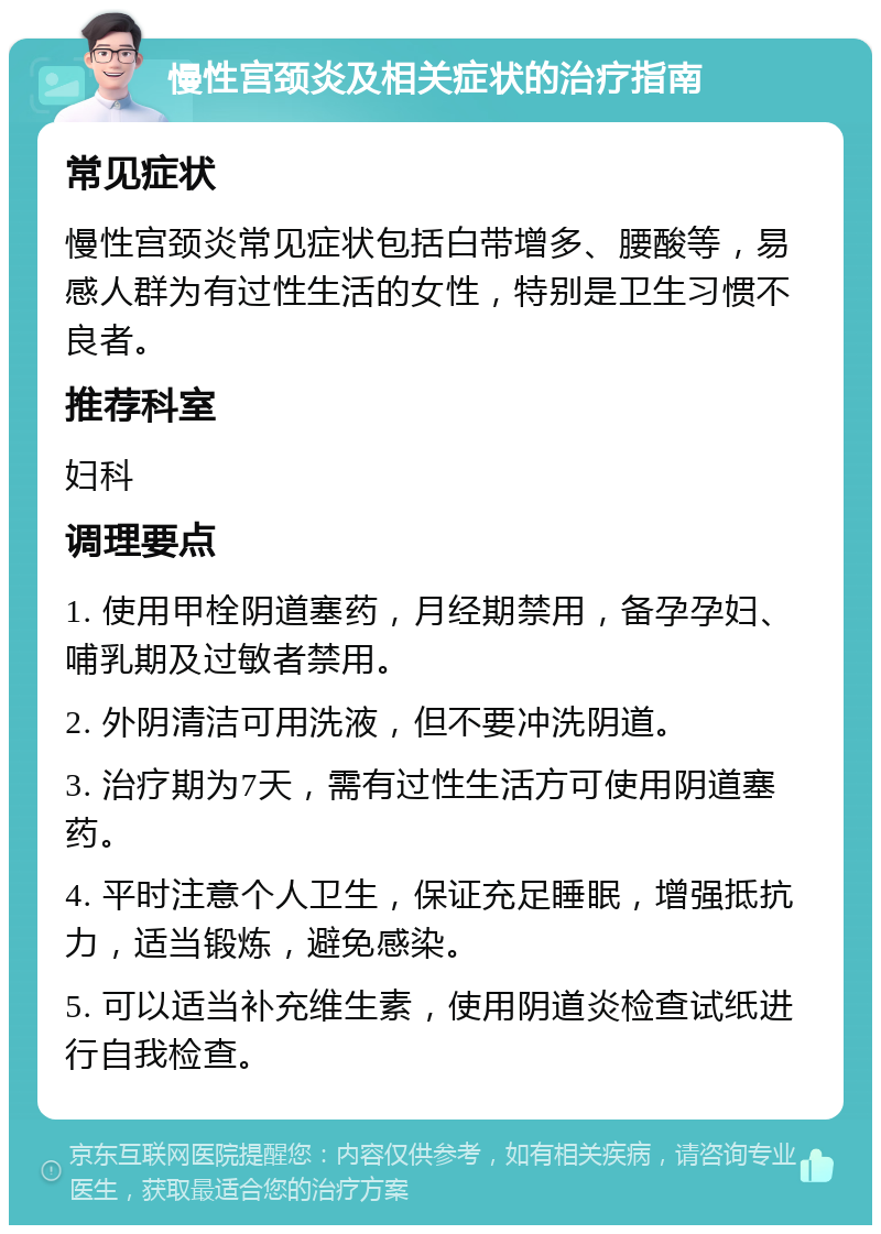 慢性宫颈炎及相关症状的治疗指南 常见症状 慢性宫颈炎常见症状包括白带增多、腰酸等，易感人群为有过性生活的女性，特别是卫生习惯不良者。 推荐科室 妇科 调理要点 1. 使用甲栓阴道塞药，月经期禁用，备孕孕妇、哺乳期及过敏者禁用。 2. 外阴清洁可用洗液，但不要冲洗阴道。 3. 治疗期为7天，需有过性生活方可使用阴道塞药。 4. 平时注意个人卫生，保证充足睡眠，增强抵抗力，适当锻炼，避免感染。 5. 可以适当补充维生素，使用阴道炎检查试纸进行自我检查。