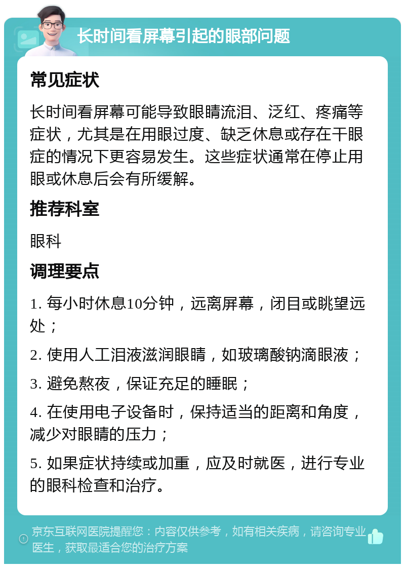 长时间看屏幕引起的眼部问题 常见症状 长时间看屏幕可能导致眼睛流泪、泛红、疼痛等症状，尤其是在用眼过度、缺乏休息或存在干眼症的情况下更容易发生。这些症状通常在停止用眼或休息后会有所缓解。 推荐科室 眼科 调理要点 1. 每小时休息10分钟，远离屏幕，闭目或眺望远处； 2. 使用人工泪液滋润眼睛，如玻璃酸钠滴眼液； 3. 避免熬夜，保证充足的睡眠； 4. 在使用电子设备时，保持适当的距离和角度，减少对眼睛的压力； 5. 如果症状持续或加重，应及时就医，进行专业的眼科检查和治疗。