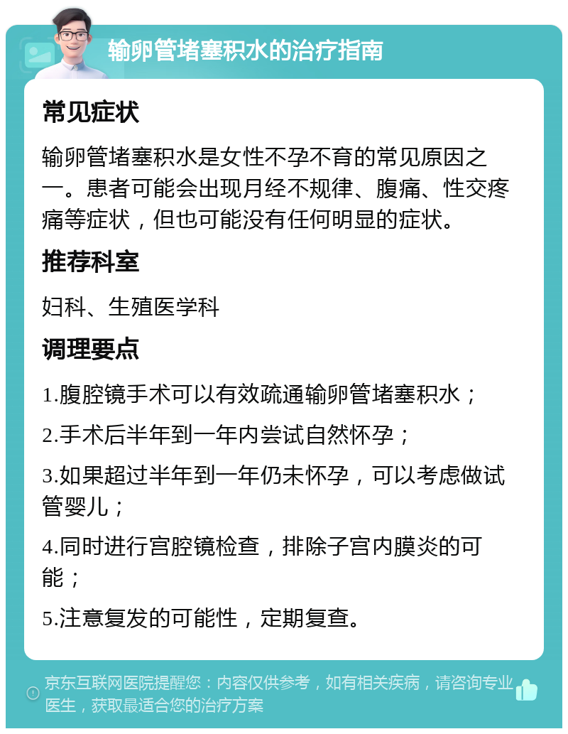 输卵管堵塞积水的治疗指南 常见症状 输卵管堵塞积水是女性不孕不育的常见原因之一。患者可能会出现月经不规律、腹痛、性交疼痛等症状，但也可能没有任何明显的症状。 推荐科室 妇科、生殖医学科 调理要点 1.腹腔镜手术可以有效疏通输卵管堵塞积水； 2.手术后半年到一年内尝试自然怀孕； 3.如果超过半年到一年仍未怀孕，可以考虑做试管婴儿； 4.同时进行宫腔镜检查，排除子宫内膜炎的可能； 5.注意复发的可能性，定期复查。