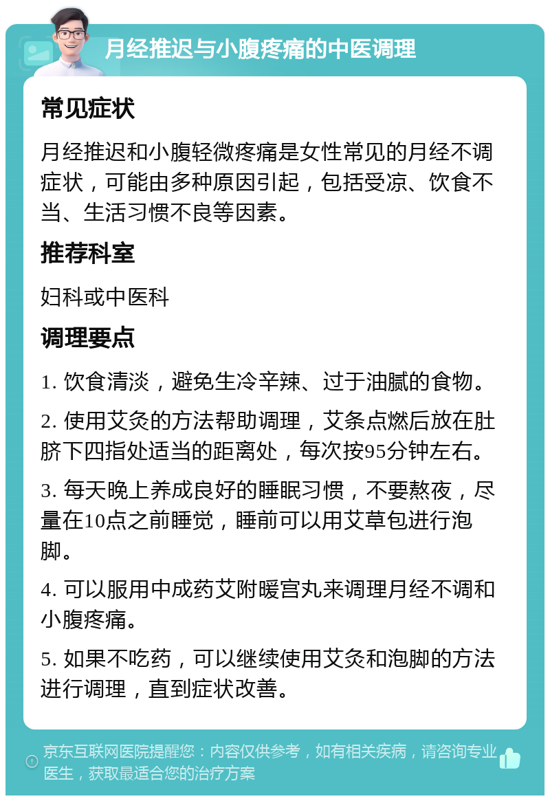 月经推迟与小腹疼痛的中医调理 常见症状 月经推迟和小腹轻微疼痛是女性常见的月经不调症状，可能由多种原因引起，包括受凉、饮食不当、生活习惯不良等因素。 推荐科室 妇科或中医科 调理要点 1. 饮食清淡，避免生冷辛辣、过于油腻的食物。 2. 使用艾灸的方法帮助调理，艾条点燃后放在肚脐下四指处适当的距离处，每次按95分钟左右。 3. 每天晚上养成良好的睡眠习惯，不要熬夜，尽量在10点之前睡觉，睡前可以用艾草包进行泡脚。 4. 可以服用中成药艾附暖宫丸来调理月经不调和小腹疼痛。 5. 如果不吃药，可以继续使用艾灸和泡脚的方法进行调理，直到症状改善。