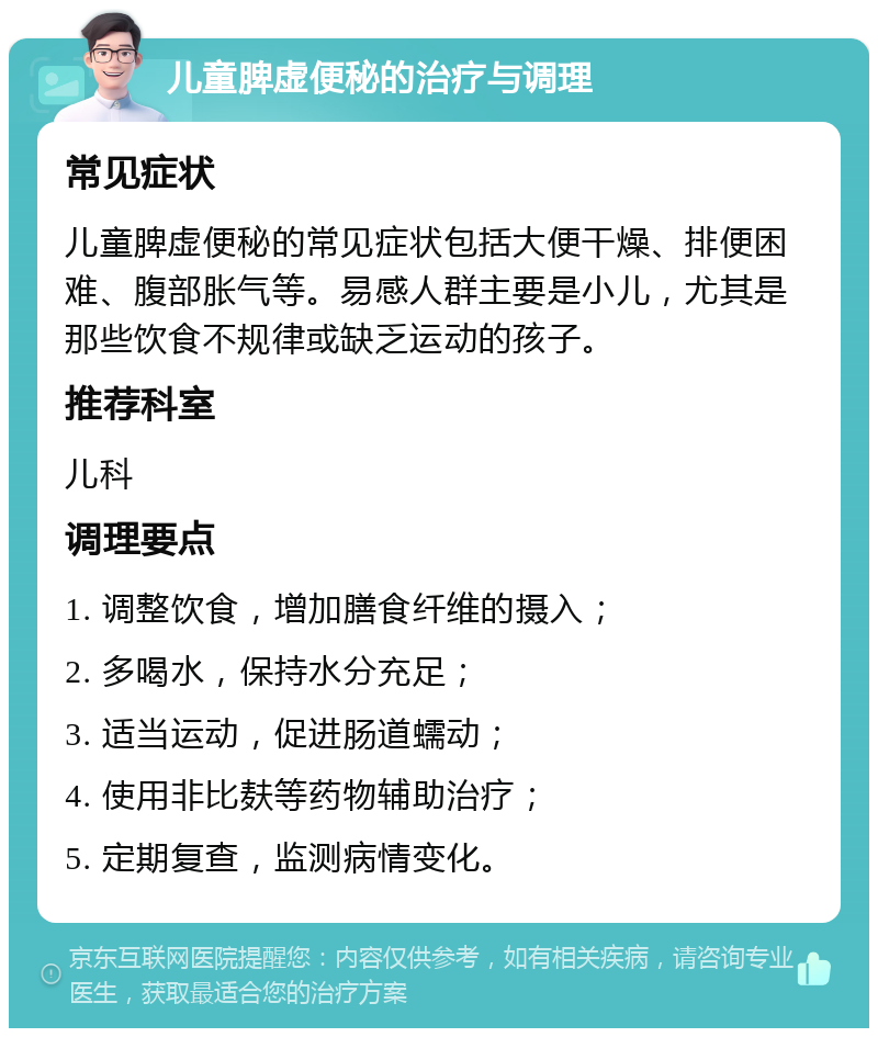 儿童脾虚便秘的治疗与调理 常见症状 儿童脾虚便秘的常见症状包括大便干燥、排便困难、腹部胀气等。易感人群主要是小儿，尤其是那些饮食不规律或缺乏运动的孩子。 推荐科室 儿科 调理要点 1. 调整饮食，增加膳食纤维的摄入； 2. 多喝水，保持水分充足； 3. 适当运动，促进肠道蠕动； 4. 使用非比麸等药物辅助治疗； 5. 定期复查，监测病情变化。