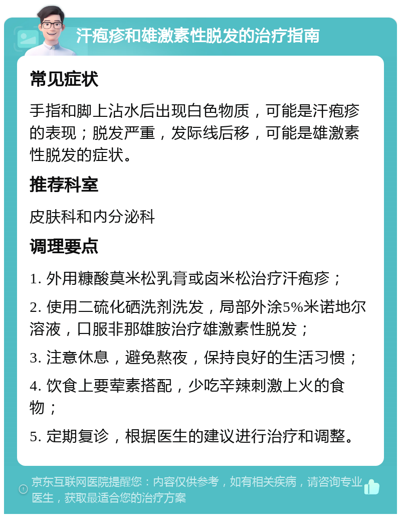 汗疱疹和雄激素性脱发的治疗指南 常见症状 手指和脚上沾水后出现白色物质，可能是汗疱疹的表现；脱发严重，发际线后移，可能是雄激素性脱发的症状。 推荐科室 皮肤科和内分泌科 调理要点 1. 外用糠酸莫米松乳膏或卤米松治疗汗疱疹； 2. 使用二硫化硒洗剂洗发，局部外涂5%米诺地尔溶液，口服非那雄胺治疗雄激素性脱发； 3. 注意休息，避免熬夜，保持良好的生活习惯； 4. 饮食上要荤素搭配，少吃辛辣刺激上火的食物； 5. 定期复诊，根据医生的建议进行治疗和调整。